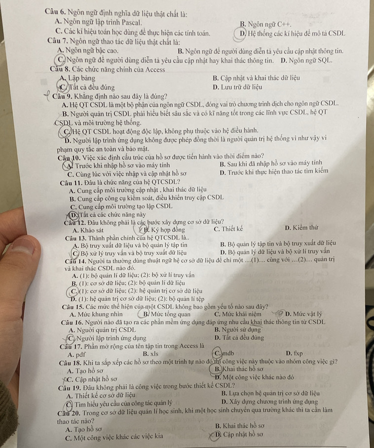Ngôn ngữ định nghĩa dữ liệu thật chất là:
A. Ngôn ngữ lập trình Pascal. B. Ngôn ngữ C++.
C. Các kí hiệu toán học dùng để thực hiện các tính toán. D Hệ thống các kí hiệu đề mô tả CSDL
Câu 7. Ngôn ngữ thao tác dữ liệu thật chất là:
A. Ngôn ngữ bậc cao. B. Ngôn ngữ để người dùng diễn tả yêu cầu cập nhật thông tin.
C) Ngôn ngữ đề người dùng diễn tả yêu cầu cập nhật hay khai thác thông tin. D. Ngôn ngữ SQL.
Câu 8. Các chức năng chính của Access
A Lập bảng B. Cập nhật và khai thác dữ liệu
CTất cả đều đúng D. Lưu trữ dữ liệu
Câu 9. Khăng định nào sau đây là đúng?
A. Hệ QT CSDL là một bộ phận của ngôn ngữ CSDL, đóng vai trò chương trình dịch cho ngôn ngữ CSDL.
B. Người quản trị CSDL phải hiểu biết sâu sắc và có kĩ năng tốt trong các lĩnh vực CSDL, hệ QT
CSDL và môi trường hệ thống.
Hệ QT CSDL hoạt động độc lập, không phụ thuộc vào hệ điều hành.
D. Người lập trình ứng dụng không được phép đồng thời là người quản trị hệ thống vì như vậy vi
phạm quy tắc an toàn và bảo mật.
Câu 10. Việc xác định cấu trúc của hồ sơ được tiến hành vào thời điểm nào?
Trước khi nhập hồ sơ vào máy tính B. Sau khi đã nhập hồ sơ vào máy tính
C. Cùng lúc với việc nhập và cập nhật hồ sơ D. Trước khi thực hiện thao tác tìm kiểm
Câu 11. Đâu là chức năng của hệ QTCSDL?
A. Cung cấp môi trường cập nhật , khai thác dữ liệu
B. Cung cấp công cụ kiểm soát, điều khiển truy cập CSDL
C. Cung cấp môi trường tạo lập CSDL
D Tất cả các chức năng này
Câu 12. Đâu không phải là các bước xây dựng cơ sở dữ liệu? D. Kiểm thử
A. Khảo sát  B. Ký hợp đồng C. Thiết kế
Câu 13. Thành phần chính của hệ QTCSDL là..
A. Bộ truy xuất dữ liệu và bộ quản lý tập tin B. Bộ quản lý tập tin và bộ truy xuất dữ liệu
C Bộ xử lý truy vẫn và bộ truy xuất dữ liệu D. Bộ quản lý dữ liệu và bộ xử lí truy vẫn
Cầu 14. Người ta thường dùng thuật ngữ hệ cơ sở dữ liệu để chỉ một ...(1)... cùng với ...(2)... quản trị
và khai thác CSDL nào đó.
A. (1): bộ quản lí dữ liệu; (2): bộ xử lí truy vấn
B. (1): cơ sở dữ liệu: (2): bộ quản lí dữ liệu
C.)(1): cơ sở dữ liệu; (2): hệ quản trị cơ sở dữ liệu
D. (1): hệ quản trị cơ sở dữ liệu; (2): bộ quản lí tệp
Câu 15. Các mức thể hiện của một CSDL không bao gồm yếu tố nào sau dây?
A. Mức khung nhìn B Mức tổng quan C. Mức khái niệm D. Mức vật lý
Câu 16. Người nào đã tạo ra các phần mềm ứng dụng đáp ứng nhu cầu khai thác thông tin từ CSDL
A. Nguời quản trị CSDL B. Người sử dụng
Cị Người lập trình ứng dụng D. Tất cả đều đúng
Cầu 17. Phần mở rộng của tên tập tin trong Access là
A. pdf B. xls C. mdb D. fxp
Câu 18. Khi ta sắp xếp các hồ sơ theo một trình tự nào đó thị công việc này thuộc vào nhóm công việc gì?
A. Tạo hồ sơ B. Khai thác hồ sơ
C. Cập nhật hồ sơ  D. Một công việc khác nào đó
Câu 19. Đâu không phải là công việc trong bước thiết kể CSDL?
A. Thiết kế cơ sở dữ liệu  B. Lựa chọn hệ quản trị cơ sở dữ liệu
Tìm hiểu yêu cầu của công tác quản lý  D. Xây dựng chương trình ứng dụng
Câu 20. Trong cơ sở dữ liệu quản lí học sinh, khi một học sinh chuyển qua trường khác thì ta cần làm
thao tác nào?
A. Tạo hồ sơ  B. Khai thác hồ sơ
C. Một công việc khác các việc kia ậ Cập nhật hồ sơ