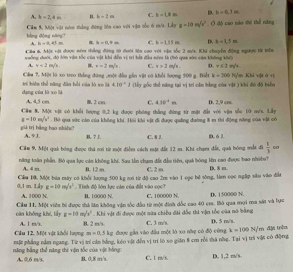 A. h=2,4m. B. h=2m.
C. h=1,8m. D. h=0,3m.
Câu 5. Một vật ném thẳng đứng lên cao với vận tốc 6 m/s. Lấy g=10m/s^2. Ở độ cao nào thì thế năng
bằng động năng?
A. h=0,45m. B. h=0,9m. C. h=1,15m. D. h=1,5m.
Câu 6. Một vật được ném thẳng đứng từ dưới lên cao với vận tốc 2 m/s. Khi chuyển động ngược từ trên
xuống dưới, độ lớn vận tốc của vật khi đến vị trí bắt đầu ném là (bỏ qua sức cản không khí)
A. v<2m/s. B. v=2m/s. C. v>2m/s. D. v≤ 2m/s.
Câu 7. Một lò xo treo thẳng đứng ,một đầu gắn vật có khối lượng 500 g. Biết k=200N/m.Khi vật ở vị
trí biên thế năng đàn hồi của lò xo là 4.10^(-2)J (lấy gốc thế năng tại vị trí cân bằng của vật ) khi đó độ biển
dạng của lò xo là
A. 4,5 cm. B. 2 cm. C. 4.10^(-4)m. D. 2,9 cm.
Câu 8. Một vật có khối lượng 0,2 kg được phóng thẳng đứng từ mặt đất với vận tốc 10 m/s. Lấy
g=10m/s^2. Bỏ qua sức cản của không khí. Hỏi khi vật đi được quãng đường 8 m thì động năng của vật có
giá trị bằng bao nhiêu?
A. 9 J. B. 7 J. C. 8 J. D. 6 J.
Câu 9. Một quả bóng được thả rơi từ một điểm cách mặt đất 12 m. Khi chạm đất, quả bóng mất đi  1/3  cơ
năng toàn phần. Bỏ qua lực cản không khí. Sau lần chạm đất đầu tiên, quả bóng lên cao được bao nhiêu?
A. 4 m. B. 12 m. C. 2 m. D. 8 m.
Câu 10. Một búa máy có khối lượng 500 kg rơi từ độ cao 2m vào 1 cọc bê tông, làm cọc ngập sâu vào đất
0,1 m. Lấy g=10m/s^2. Tính độ lớn lực cản của đất vào cọc?
A. 1000 N. B. 10000 N. C. 100000 N. D. 150000 N.
Câu 11. Một viên bi được thả lăn không vận tốc đầu từ một đinh dốc cao 40 cm. Bỏ qua mọi ma sát và lực
cản không khí, lấy g=10m/s^2. Khi vật đi được một nửa chiều dài dốc thì vận tốc của nó bằng
A. 1 m/s. B. 2 m/s. C. 3 m/s. D. 5 m/s.
Câu 12. Một vật khối lượng m=0,5kg được gắn vào đầu một lò xo nhẹ có độ cứng k=100N/m đặt trên
mặt phẳng nằm ngang. Từ vị trí cân bằng, kéo vật đến vị trí lò xo giãn 8 cm rồi thả nhẹ. Tại vị trí vật có động
năng bằng thế năng thì vận tốc của vật bằng:
A. 0,6 m/s. B. 0,8 m/s. C. 1 m/s. D. 1,2 m/s.