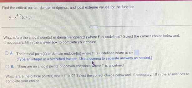 Find the critical points, domain endpoints, and local extreme values for the function.
y=x^(4/5)(x+3)
What is/are the critical point(s) or domain endpoint(s) where f' is undefined? Select the correct choice below and,
if necessary, fill in the answer box to complete your choice.
A. The critical point(s) or domain endpoint(s) where f’ is undefined is/are at x=□. 
(Type an integer or a simplified fraction. Use a comma to separate answers as needed.)
B. There are no critical points or domain endpoints where f’ is undefined.
What is/are the critical point(s) where f' is 0? Select the correct choice below and, if necessary, fill in the answer box to
complete your choice.