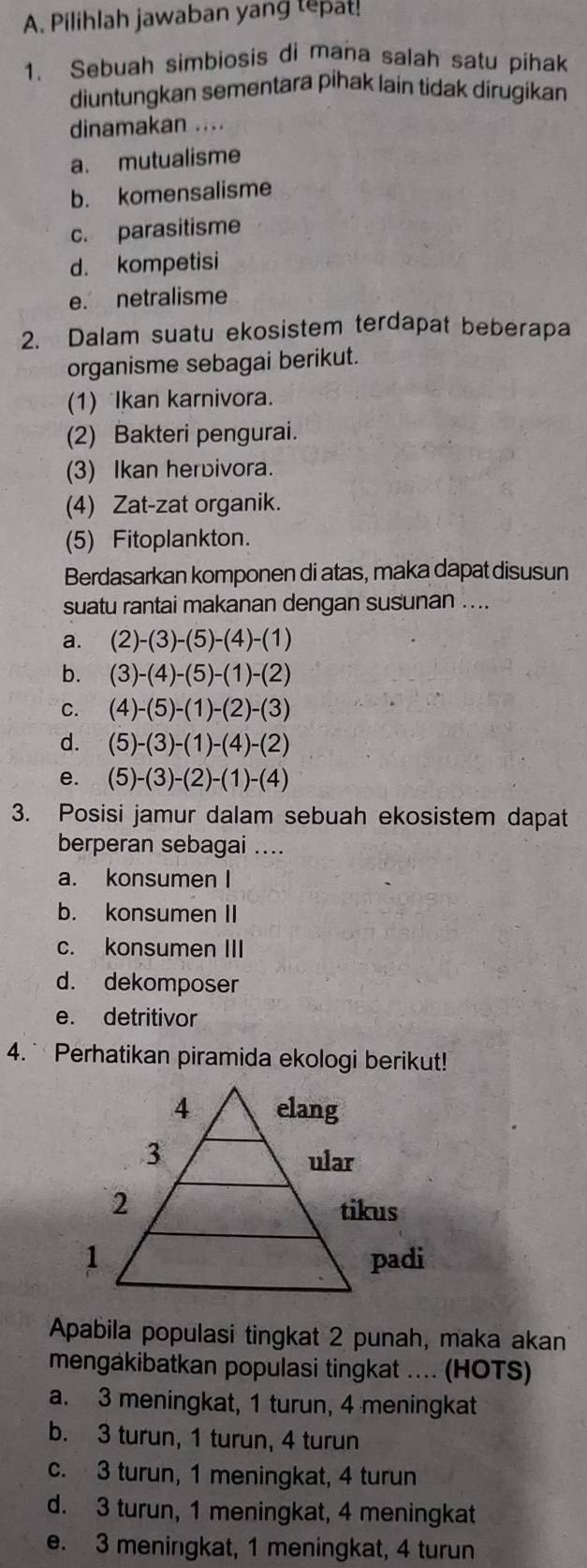 Pilihlah jawaban yang tepat!
1. Sebuah simbiosis di mana salah satu píhak
diuntungkan sementara pihak lain tidak dirugikan
dinamakan ....
a. mutualisme
b. komensalisme
c. parasitisme
d. kompetisi
e. netralisme
2. Dalam suatu ekosistem terdapat beberapa
organisme sebagai berikut.
(1) Ikan karnivora.
(2) Bakteri pengurai.
(3) Ikan herbivora.
(4) Zat-zat organik.
(5) Fitoplankton.
Berdasarkan komponen di atas, maka dapat disusun
suatu rantai makanan dengan susunan ....
a. (2)-(3)-(5)-(4)-(1)
b. (3)-(4)-(5)-(1)-(2)
C. (4)-(5)-(1)-(2)-(3)
d. (5)-(3)-(1)-(4)-(2)
e. (5)-(3)-(2)-(1)-(4)
3. Posisi jamur dalam sebuah ekosistem dapat
berperan sebagai ....
a. konsumen I
b. konsumen II
c. konsumen III
d. dekomposer
e. detritivor
4. ` Perhatikan piramida ekologi berikut!
Apabila populasi tingkat 2 punah, maka akan
mengakibatkan populasi tingkat .... (HOTS)
a. 3 meningkat, 1 turun, 4 meningkat
b. 3 turun, 1 turun, 4 turun
c. 3 turun, 1 meningkat, 4 turun
d. 3 turun, 1 meningkat, 4 meningkat
e. 3 meningkat, 1 meningkat, 4 turun