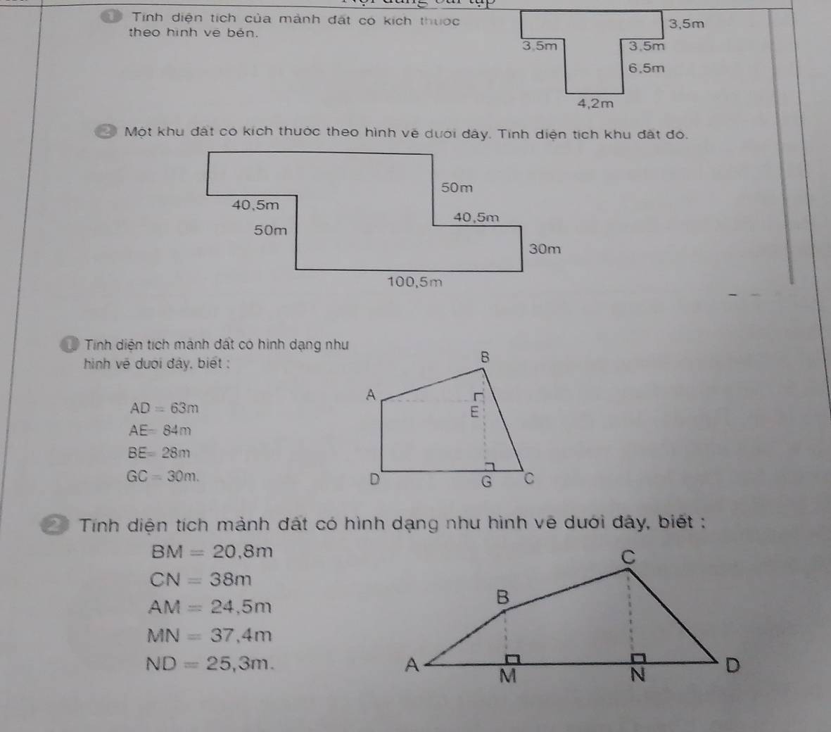 Tinh diện tích của mành đát có kích thuớc 
theo hình vê běn. 
2 Một khu đất có kích thuớc theo hình vẽ dưới đây. Tinh diện tích khu đất đó. 
Tính diện tích mảnh đất có hình dạng như 
hìinh về dượi đây, biết :
AD=63m
AE=84m
BE=28m
GC=30m. 
21 Tính diện tích mảnh đất có hình dạng như hình vẽ dưới đây, biết :
BM=20,8m
CN=38m
AM=24,5m
MN=37,4m
ND=25,3m.