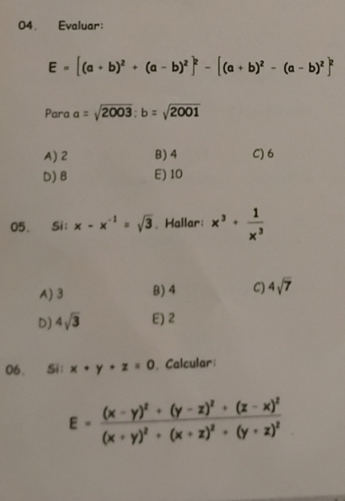 Evaluar:
E=[(a+b)^2+(a-b)^2]^2-[(a+b)^2-(a-b)^2]^2
Para a=sqrt(2003); b=sqrt(2001)
A) 2 B) 4 C) 6
D) 8 E) 10
05. Si: x-x^(-1)=sqrt(3). Hailar: x^3+ 1/x^3 
A) 3 B) 4 C) 4sqrt(7)
D) 4sqrt(3) E) 2
06. Si: x+y+z=0. Calcular
E=frac (x-y)^2+(y-z)^2+(z-x)^2(x+y)^2+(x+z)^2+(y+z)^2