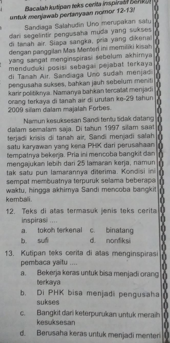 Bacalah kutipan teks cerita inspiratif berikut
untuk menjawab pertanyaan nomor 12-13!
Sandiaga Salahudin Uno merupakan satu
dari segelintir pengusaha muda yang sukses
di tanah air. Siapa sangka, pria yang dikenal
dengan panggilan Mas Menteri ini memiliki kisah
yang sangat menginspirasi sebelum akhirnya
menduduki posisi sebagai pejabat terkaya
di Tanah Air. Sandiaga Uno sudah menjadi
pengusaha sukses, bahkan jauh sebelum meniti
karir politiknya. Namanya bahkan tercatat menjadi
orang terkaya di tanah air di urutan ke-29 tahun
2009 silam dalam majalah Forbes.
Namun kesuksesan Sandi tentu tidak datang
dalam semalam saja. Di tahun 1997 silam saat
terjadi krisis di tanah air, Sandi menjadi salah
satu karyawan yang kena PHK dari perusahaan
tempatnya bekerja. Pria ini mencoba bangkit dan
mengajukan lebih dari 25 lamaran kerja, namun
tak satu pun lamarannya diterima. Kondisi ini
sempat membuatnya terpuruk selama beberapa
waktu, hingga akhirnya Sandi mencoba bangkit
kembali.
12. Teks di atas termasuk jenis teks cerita
inspirasi ....
a. tokoh terkenal c. binatang
b. sufi d. nonfiksi
13. Kutipan teks cerita di atas menginspirasi
pembaca yaitu ....
a. Bekerja keras untuk bisa menjadi orang
terkaya
b. Di PHK bisa menjadi pengusaha
sukses
c. Bangkit dari keterpurukan untuk meraih
kesuksesan
d. Berusaha keras untuk menjadi menteri