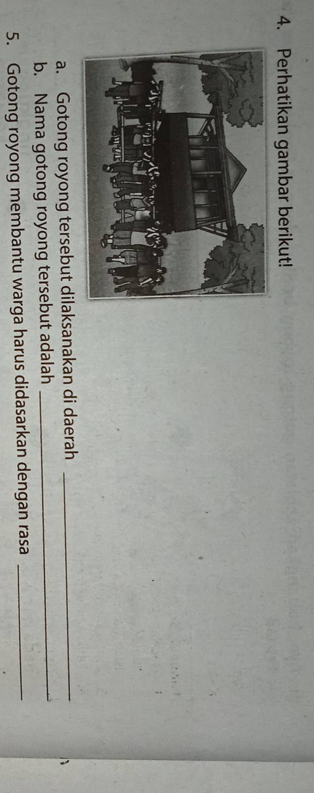 Perhatikan gambar berikut! 
a. Gotong royong tersebut dilaksanakan di daerah_ 
b. Nama gotong royong tersebut adalah_ 
5. Gotong royong membantu warga harus didasarkan dengan rasa_