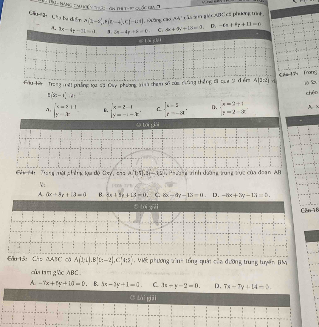 Bộ TRợ - Nẵng Cao Kiến thức - ôn thi thPt quốc gia ờ
Câu 12: Cho ba điểm A(1;-2),B(5;-4),C(-1;4). Đường cao AA' của tam giác ABC có phương trình,
A. 3x-4y-11=0. B. 3x-4y+8=0. C. 8x+6y+13=0. D. -6x+8y+11=0.
@ Lời giải
Câu 17: Trong
Câu 13: Trong mặt phẳng tọa độ Oxy phương trình tham số của đường thẳng đi qua 2 điểm A(2;2) và là 2x
B(2;-1) là:
chéo
A. beginarrayl x=2+t y=3tendarray. . B. beginarrayl x=2-t y=-1-3tendarray. C. beginarrayl x=2 y=-3tendarray. . D. beginarrayl x=2+t y=2-3tendarray. . A. x
④ Lời giải
Câu 14: Trong mặt phẳng tọa độ Oxy, cho A(1;5),B(-3;2). Phương trình đường trung trực của đoạn AB
là:
A. 6x+8y+13=0 B. 8x+6y+13=0 C. 8x+6y-13=0 D. -8x+3y-13=0.
④ Lời giải
Câu 18
Câu 15: Cho △ ABC có A(1;1),B(0;-2),C(4;2). Viết phương trình tổng quát của đường trung tuyến BM
của tam giác ABC.
A. -7x+5y+10=0. B. 5x-3y+1=0. C. 3x+y-2=0. D. 7x+7y+14=0.
Lời giải