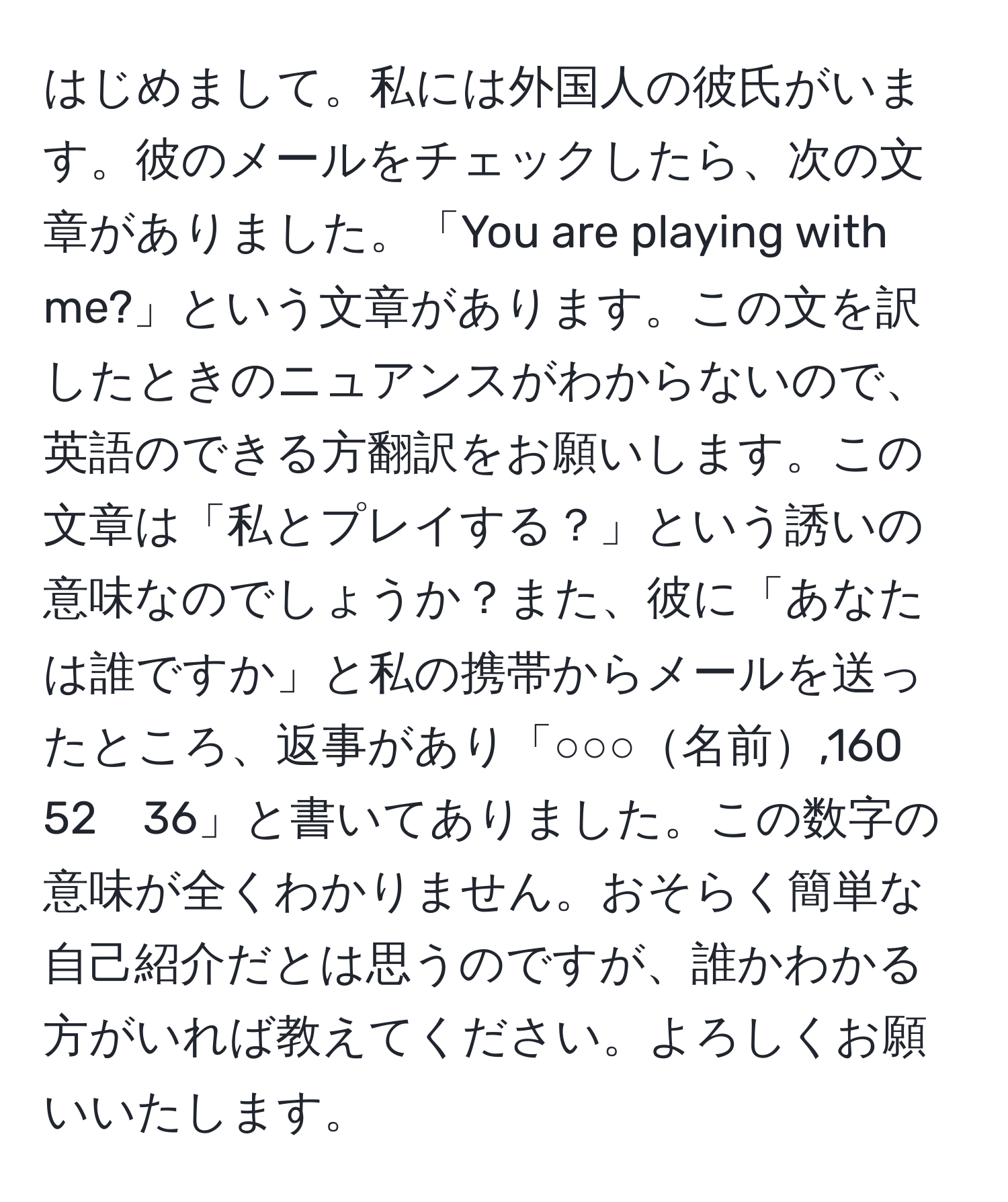 はじめまして。私には外国人の彼氏がいます。彼のメールをチェックしたら、次の文章がありました。「You are playing with me?」という文章があります。この文を訳したときのニュアンスがわからないので、英語のできる方翻訳をお願いします。この文章は「私とプレイする？」という誘いの意味なのでしょうか？また、彼に「あなたは誰ですか」と私の携帯からメールを送ったところ、返事があり「○○○名前,160　52　36」と書いてありました。この数字の意味が全くわかりません。おそらく簡単な自己紹介だとは思うのですが、誰かわかる方がいれば教えてください。よろしくお願いいたします。