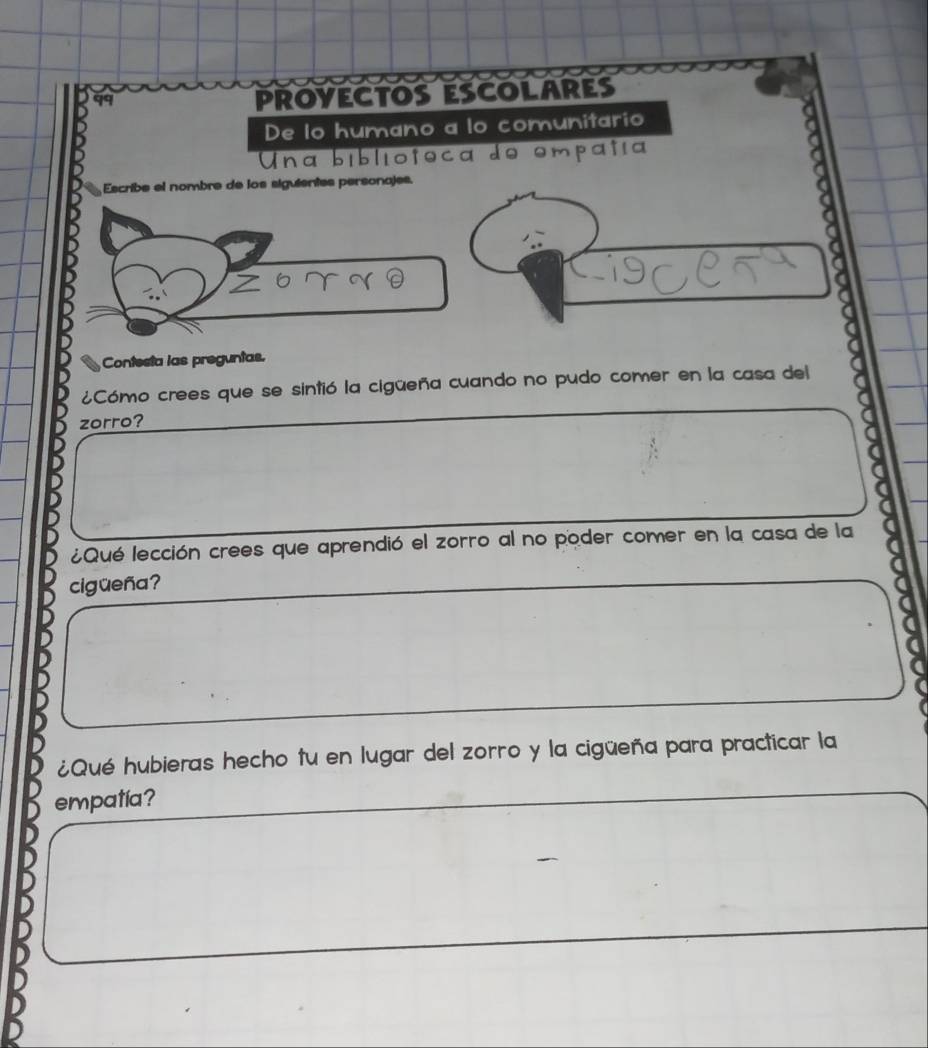 PROYECTOS ESCOLARE 
De lo humano a lo comunitario 
ca de empatía 
Escribe el nombre de los siguientes personajes. 
Contesta las preguntas. 
¿Cómo crees que se sintió la cigueña cuando no pudo comer en la casa del 
zorro? 
¿Qué lección crees que aprendió el zorro al no poder comer en la casa de la 
cigüeña? 
a 
¿Qué hubieras hecho tu en lugar del zorro y la cigüeña para practicar la 
empatía?