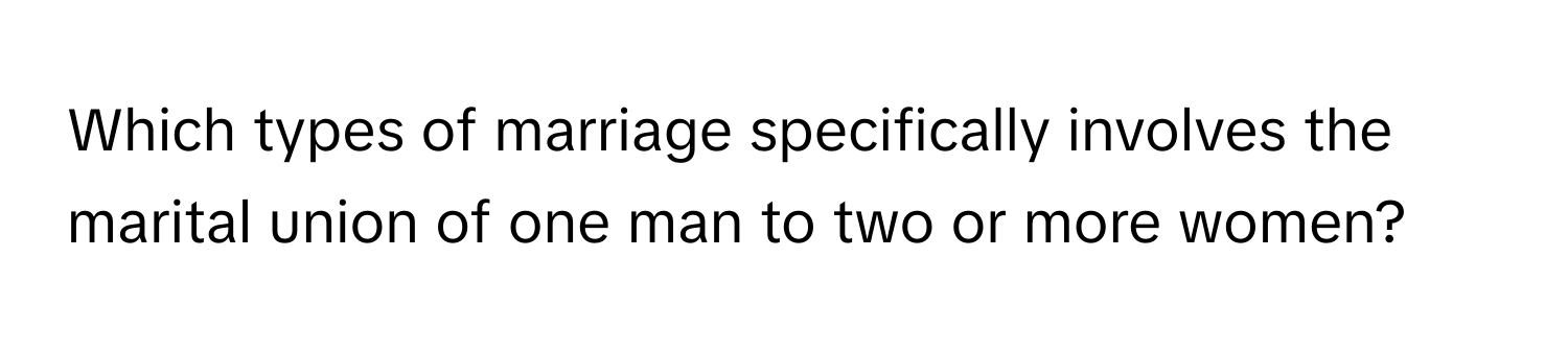 Which types of marriage specifically involves the marital union of one man to two or more women?