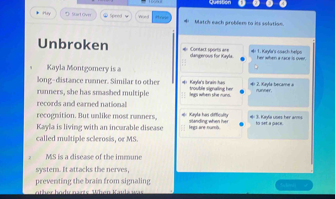 Toolkii Question a a 
Play Start Over Speed Word Phrase Match each problem to its solution. 
Unbroken * Contact sports are * 1. Kayla's coach helps 
dangerous for Kayla. her when a race is over. 
1 Kayla Montgomery is a 
long-distance runner. Similar to other * Kayla's brain has * 2. Kayla became a 
trouble signaling her runner. 
runners, she has smashed multiple legs when she runs. 
records and earned national 
recognition. But unlike most runners, = Kayla has difficulty 3. Kayla uses her arms 
standing when her to set a pace. 
Kayla is living with an incurable disease legs are numb. 
called multiple sclerosis, or MS. 
2 MS is a disease of the immune 
system. It attacks the nerves, 
preventing the brain from signaling Submit 
other body parts When Kavla was