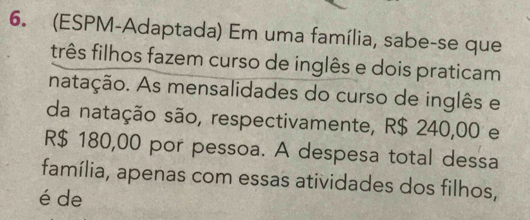 (ESPM-Adaptada) Em uma família, sabe-se que 
três filhos fazem curso de inglês e dois praticam 
natação. As mensalidades do curso de inglês e 
da natação são, respectivamente, R$ 240,00 e
R$ 180,00 por pessoa. A despesa total dessa 
família, apenas com essas atividades dos filhos, 
é de