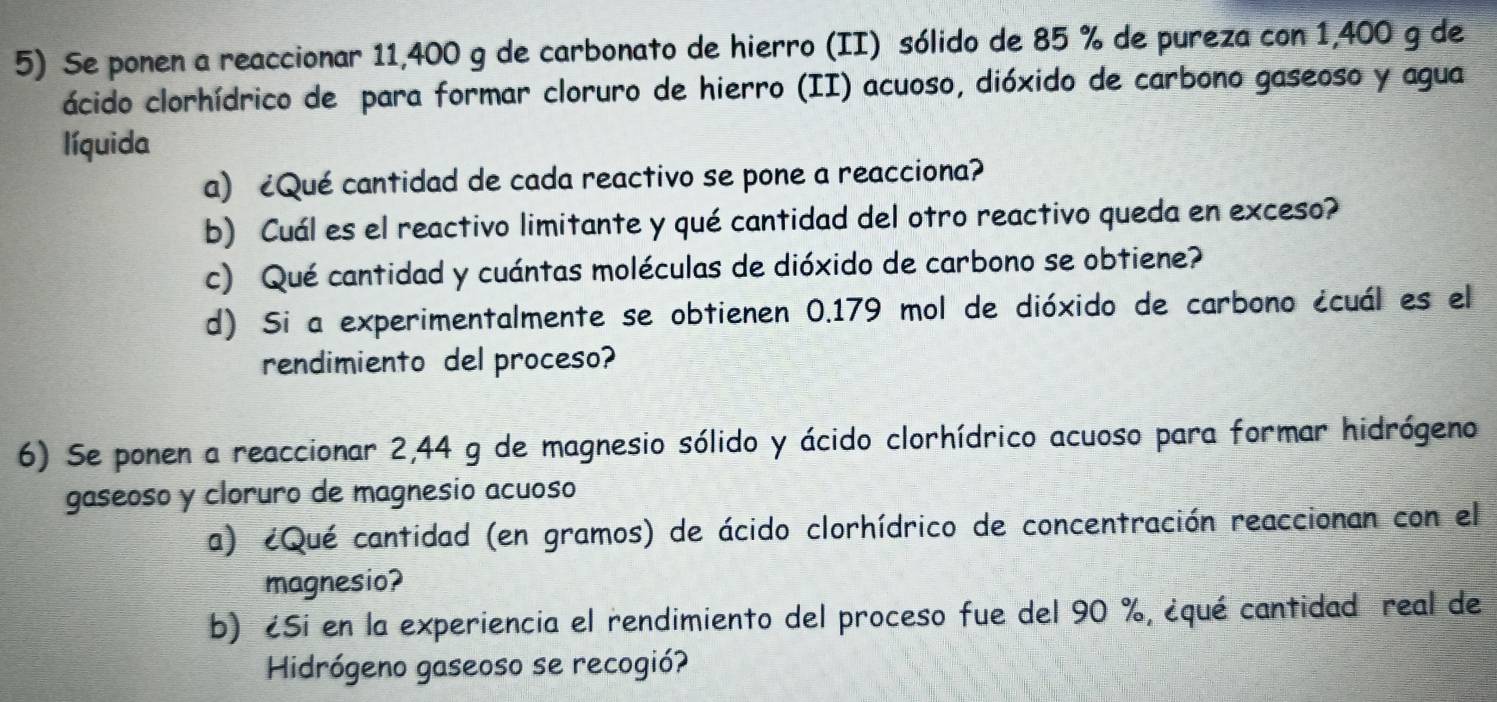 Se ponen a reaccionar 11,400 g de carbonato de hierro (II) sólido de 85 % de pureza con 1,400 g de 
ácido clorhídrico de para formar cloruro de hierro (II) acuoso, dióxido de carbono gaseoso y agua 
líquida 
a) ¿Qué cantidad de cada reactivo se pone a reacciona? 
b) Cuál es el reactivo limitante y qué cantidad del otro reactivo queda en exceso? 
c) Qué cantidad y cuántas moléculas de dióxido de carbono se obtiene? 
d) Si a experimentalmente se obtienen 0.179 mol de dióxido de carbono écuál es el 
rendimiento del proceso? 
6) Se ponen a reaccionar 2,44 g de magnesio sólido y ácido clorhídrico acuoso para formar hidrógeno 
gaseoso y cloruro de magnesio acuoso 
a) ¿Qué cantidad (en gramos) de ácido clorhídrico de concentración reaccionan con el 
magnesio? 
b) ¿Si en la experiencia el rendimiento del proceso fue del 90 %, ¿qué cantidad real de 
Hidrógeno gaseoso se recogió?