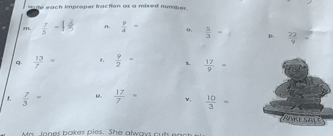 write each improper fraction as a mixed number. 
n. 
m.  7/5 =  9/4 =
o.  5/3 =
p.  22/9 =
q.  13/7 = r.  9/2 =
s.  17/9 =
 7/3 =
U.  17/7 =
v.  10/3 =
Mrs Jones bakes pies. She always cuts each