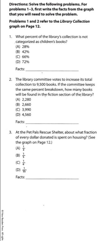 Directions: Solve the following problems. For
problems 1-3, first write the facts from the graph
that you will need to solve the problem.
Problems 1 and 2 refer to the Library Collection
graph on Page 12.
1. What percent of the library’s collection is not
categorized as children's books?
(A) 28%
(B) 42%
(C) 66%
(D) 72%
Facts:_
2. The library committee votes to increase its total
collection to 9,500 books. If the committee keeps
the same percent breakdown, how many books
will be found in the fiction section of the library?
(A) 2,280
(B) 2,660
(C) 3,990
(D) 4,560
Facts:_
3. At the Pet Pals Rescue Shelter, about what fraction
of every dollar donated is spent on housing? (See
the graph on Page 12.)
(A)  1/2 
(B)  1/3 
(C)  1/6 
(D)  1/33 
Facts:_
3