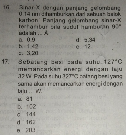 Sinar- X dengan panjang gelombang
0,14 nm dihamburkan dari sebuah balok
karbon. Panjang gelombang sinar- X
terhambur bila sudut hamburan 90°
adalah ... A.
a. 0, 9 d. 5, 34
b. 1, 42 e. 12
c. 3, 20
17. Sebatang besi pada suhu 127°C
memancarkan energi dengan laju
32 W. Pada suhu 327°C batang besi yang
sama akan memancarkan energi dengan
laju ... W.
a. 81
b. 102
c. 144
d. 162
e. 203