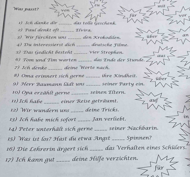 zu 
mit 
Was passt? von 
für vor 
1) Ich danke dir _das tolle Geschenk. 
2) Paul denkt oft _Elvira. 
3). Wir fürchten uns _den Krokodilen. über an 
4) Du interessierst dịch _deutsche Filme. 
5) Das Gedicht besteht _vier Strophen. 
aus 
6) Tom und Tim warten _das Ende der Stunde. 
7) Ich denke _deine Worte nach. 
8) Oma erinnert sich gerne _ihre Kindheit. über 
9) Herr Baumann lädt uns _seiner Party ein. 
10) Opa erzählt gerne _seinen Eltern. 
11) Ich habe _einer Reise geträumt. auf 
12) Wir wundern uns _deine Tricks. 
13) Ich habe mich sofort _Jan verliebt. 
in 
14) Peter unterhält sich gerne _seiner Nachbarin. 
15) Was ist los? Hast du etwa Angst _Spinnen? 
16) Die Lehrerin ärgert sich _das Verhalten eines Schülers..' 
17) Ich kann gut _deine Hilfe verzichten. 
für