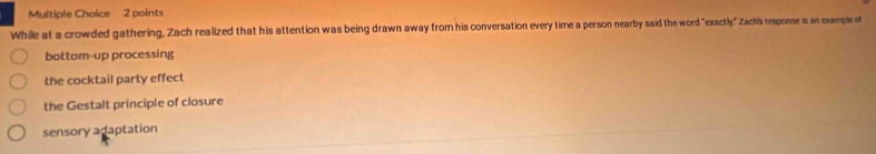 While at a crowded gathering, Zach realized that his attention was being drawn away from his conversation every time a person nearby said the word "exactly" Zach's response is an example of
bottom-up processing
the cocktail party effect
the Gestalt principle of closure
sensory adaptation