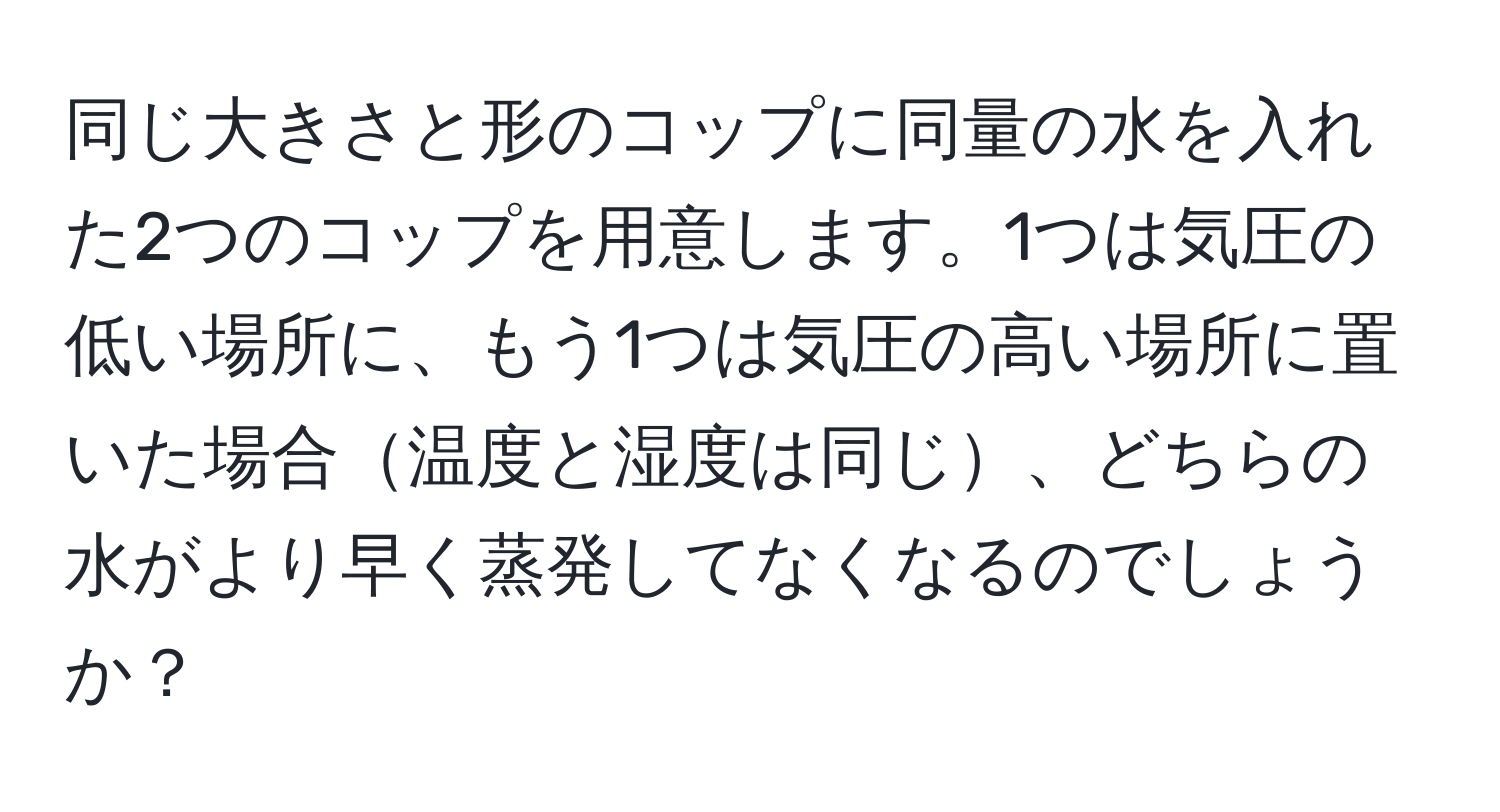 同じ大きさと形のコップに同量の水を入れた2つのコップを用意します。1つは気圧の低い場所に、もう1つは気圧の高い場所に置いた場合温度と湿度は同じ、どちらの水がより早く蒸発してなくなるのでしょうか？