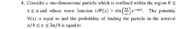 Consider a one-dimensional particle which is confined within the region 0≤
x≤ a and whose wave function is psi (x)=sin ( π x/a )e^(-iomega t). The potential
V(x) is equal to and the probability of finding the particle in the interval
a/4≤ x≤ 3a/4 is cqual to