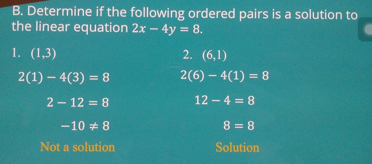 Determine if the following ordered pairs is a solution to
the linear equation 2x-4y=8. 
1. (1,3) 2. (6,1)
2(1)-4(3)=8
2(6)-4(1)=8
2-12=8
12-4=8
-10!= 8
8=8
Not a solution Solution