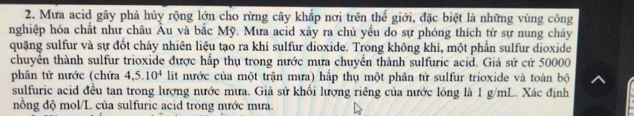 Mưa acid gây phá hủy rộng lớn cho rừng cây khắp nơi trên thế giới, đặc biệt là những vùng công 
nghiệp hóa chất như châu Âu và bắc Mỹ. Mưa acid xảy ra chủ yếu do sự phóng thích từ sự nung chảy 
quặng sulfur và sự đốt cháy nhiên liệu tạo ra khí sulfur dioxide. Trong không khí, một phần sulfur dioxide 
chuyển thành sulfur trioxide được hấp thụ trong nước mưa chuyển thành sulfuric acid. Giả sử cứ 50000
phân tử nước (chứa 4, 5.10^4 lit nước của một trận mưa) hấp thụ một phân tử sulfur trioxide và toàn bộ 
sulfuric acid đều tan trong lượng nước mưa. Giả sử khối lượng riêng của nước lỏng là 1 g/mL. Xác định 
nồng độ mol/L của sulfuric acid trong nước mưa.