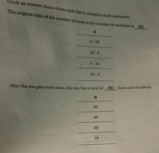 Circle an answer choice from each list to complete each statement.
The original ratio of the number of lions to the number of monkeys is __(A)__.
A
4:28
28:4
4:24
24:4
After the zoo gets more lions, the zoo has a total of __(B)__ lions and monkeys.
B
50
44
40
28