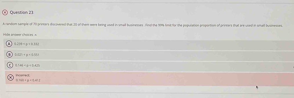 × Question 23
A random sample of 70 printers discovered that 20 of them were being used in small businesses . Find the 99% limit for the population proportion of printers that are used in small businesses.
Hide answer choices ^
a 0.239
B 0.021
C 0.146
Incorrect:
0.160