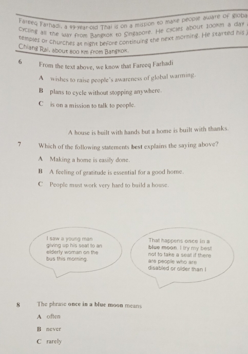 Fareeq Farhadi, a 49-year -old Thai is on a mission to make people aware of globa
cycling all the way from Bangkok to Singapore. He cycles about 100km a day
temples or churches at night before continuing the next morning. He started his
Chiang Rai, about 800 km from Bangkok.
6 From the text above, we know that Fareeq Farhadi
A wishes to raise people’s awareness of global warming.
B plans to cycle without stopping anywhere.
C is on a mission to talk to people.
A house is built with hands but a home is built with thanks.
7 Which of the following statements best explains the saying above?
A Making a home is easily done.
B A feeling of gratitude is essential for a good home.
C People must work very hard to build a house.
I saw a young man That happens once in a
giving up his seat to an blue moon. I try my best
elderly woman on the not to take a seat if there
bus this morning. are people who are
disabled or older than I
8 The phrase once in a blue moon means
A often
B never
C rarely