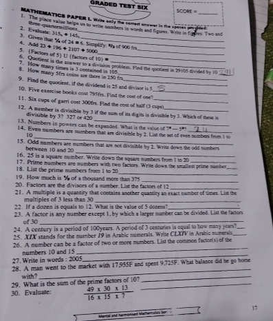 GRADED TEST SIX SCOPE=
MATHEMATICS PAPER I. Write only the correct anower in the spaces prosised
1. The place vaiiue helps us to write numbers in woeds and fimures. Write in freers. T wo and
three quartermittions
3. Civen that V of 24 # 6. Simplify: s of 900 tr 2. Evalmate: 315 + 145
4. Add 23 + 196 ÷ 2107 + 5000
5. Factors of 5 U (factors of 10 =
6. Quotient is the answer to a division problem. Find the quotient in 29105 divided by 10
7. How many times is 3 contained in 105
8. How many 5frs coins are there in 250 fr
9. Find the quotient, if the dividend is 25 and diviscr is 5
10. Five exercise books cost 795frs. Find the cost of one?_
11. Six cups of garri cost 300fes. Find the cost of half (3 cups)
_
12. A number is divisible by 3 if the sum of its dights is divisible by 3. Which of these i
divisible by 3? 327 or 420
13. Numbers in powers can be expanded. What is the value of 7^3-5°
_
14. Even numbers are numbers that are divisible by 2. List the set of even numbers from 1 to
10
_
15. Odd numbers are numbers that are not divisible by 2. Write down the odd numbers
between 10 and 20
16. 25 is a square number. Write down the square numbers from 1 to 20
17. Prime numbers are numbers with two factors. Write down the smallest prime number
18. List the prime numbers from 1 to 20
_
_
19. How much is % of a thousand more than 375
_
20. Factors are the divisors of a number. List the factors of 12
_
21. A multiple is a quantity that contains another quantity an exact number of times. List the
multiples of 3 less than 30_
22. If a dozen is equals to 12. What is the value of 5 dozens?_
23. A factor is any number except 1, by which a larger number can be divided. List the factors
φf 30_
24. A century is a period of 100years. A period of 3 centuries is equal to how many years?_
25. XTX stands for the number 19 in Arabic numerals. Write CLXIV in Arabic numerals_
26. A number can be a factor of two or more numbers. List the common factor(s) of the
numbers 10 and 15
_
27. Write in words : 2005
_
_
28. A man went to the market with 17,955F and spent 9,725F. What balance did he go home
with ?
29. What is the sum of the prime factors of 10?_
_
30. Evaluate:  (49* 30* 13)/16* 15* 7 
17
Mental and harmonised Mathematics bor