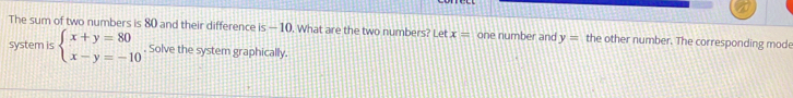 The sum of two numbers is 80 and their difference is —10. What are the two numbers? Let x= one number and y= the other number. The corresponding mod
system is beginarrayl x+y=80 x-y=-10endarray.. Solve the system graphically.