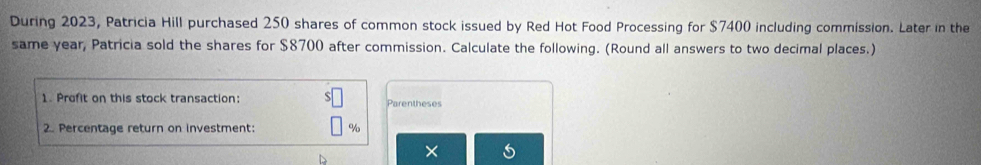 During 2023, Patricia Hill purchased 250 shares of common stock issued by Red Hot Food Processing for $7400 including commission. Later in the 
same year, Patricia sold the shares for $8700 after commission. Calculate the following. (Round all answers to two decimal places.) 
1. Profit on this stock transaction: Parentheses 
2. Percentage return on investment: %