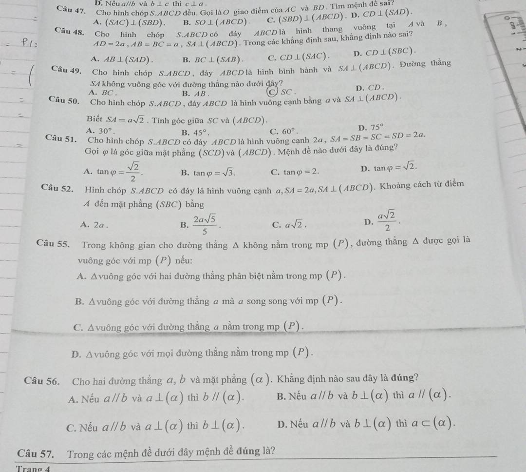 Nều a//b và b⊥ c thì c⊥ a.
Câu 47. Cho hình chóp S. △ BCD đều. Gọi làO giao điểm của AC và BD . Tìm mệnh để sai?
A. (SAC)⊥ (SBD). B. SO⊥ (ABCD). C. (SBD)⊥ (ABCD).D CD⊥ (SAD).
Câu 48. Cho hình chóp S.ABCD có đáy ABCD là hình thang vuông tại A và B ,
9-
AD=2a,AB=BC=a,SA⊥ (ABCD). Trong các khẳng định sau, khẳng định nào sai?
A. AB⊥ (SAD). B. BC⊥ (SAB). C. CD⊥ (SAC). D. CD⊥ (SBC).
Câu 49, Cho hình chóp S.ABCD, đáy ABCDlà hình bình hành và SA⊥ (ABCD) Đường thắng
SA không vuông góc với đường thẳng nào dưới đây?
A. BC . B. AB. D. CD .
C sc .
Câu 50. Cho hình chóp S S.AB D , đáy ABCD D là hình vuông cạnh bằng a và SA⊥ (ABCD).
Biết SA=asqrt(2). Tính góc giữa SC và (ABCD).
A. 30°. B. 45°. C. 60°.
D. 75°
Câu 51. Cho hình chóp S.ABCD có đây ABCD là hình vuông cạnh 2a , SA=SB=SC=SD=2a.
Gọi φ là góc giữa mặt phẳng (SCD) và (ABCD ) . Mệnh đề nào dưới đây là đúng?
A. tan varphi = sqrt(2)/2 . B. tan varphi =sqrt(3). C. tan varphi =2. D. tan varphi =sqrt(2).
Câu 52. Hình chóp S.ABCD có đáy là hình vuông cạnh a,SA=2a,SA⊥ (ABCD). Khoảng cách từ điểm
A đến mặt phẳng (SBC) bằng
A. 2a . B.  2asqrt(5)/5 . C. asqrt(2). D.  asqrt(2)/2 .
Câu 55. Trong không gian cho đường thẳng △ kh6n ng nằm trong mp (P), đường thẳng Δ được gọi là
vuông góc với mp (P) nếu:
A. Δvuông góc với hai đường thẳng phân biệt nằm trong mp (P).
B. Δvuông góc với đường thằng a mà a song song với mp (P).
C. Δvuông góc với đường thẳng a nằm trong mp (P).
D. Δvuông góc với mọi đường thẳng nằm trong mp (P).
Câu 56. Cho hai đường thẳng a, b và mặt phẳng (α ). Khẳng định nào sau dây là đúng?
A. Nếu aparallel b và a⊥ (alpha ) thì bparallel (alpha ). B. Nếu aparallel b và b⊥ (alpha ) thì aparallel (alpha ).
C. Nếu aparallel b và a⊥ (alpha ) thì b⊥ (alpha ). D. Nếu aparallel b và b⊥ (alpha ) thì a⊂ (alpha ).
Câu 57. Trong các mệnh đề dưới đây mệnh đề đúng là?
Tranø 4