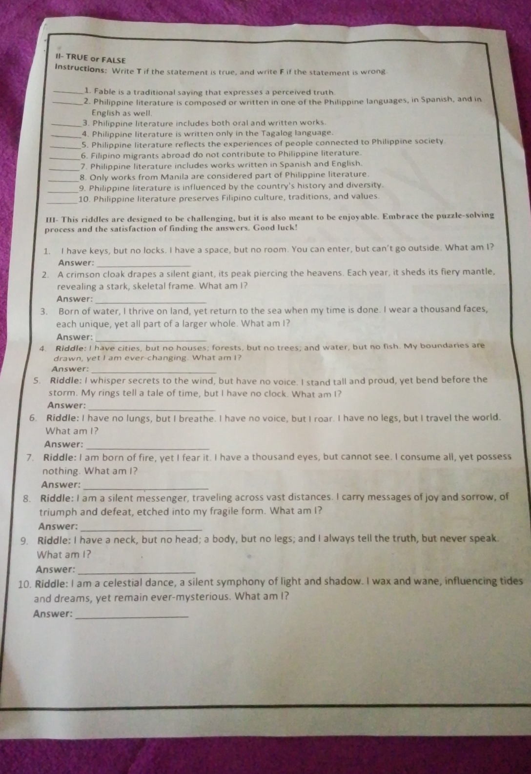 II- TRUE or FALSE
Instructions: Write T if the statement is true, and write F if the statement is wrong.
_1. Fable is a traditional saying that expresses a perceived truth
_2. Philippine literature is composed or written in one of the Philippine languages, in Spanish, and in
English as well.
_3. Philippine literature includes both oral and written works.
_4. Philippine literature is written only in the Tagalog language.
_5. Philippine literature reflects the experiences of people connected to Philippine society
_6. Filipino migrants abroad do not contribute to Philippine literature.
_7. Philippine literature includes works written in Spanish and English.
_8. Only works from Manila are considered part of Philippine literature.
_9. Philippine literature is influenced by the country's history and diversity.
10. Philippine literature preserves Filipino culture, traditions, and values.
III- This riddles are designed to be challenging, but it is also meant to be enjoyable. Embrace the puzzle-solving
process and the satisfaction of finding the answers. Good luck!
1. I have keys, but no locks. I have a space, but no room. You can enter, but can't go outside. What am I?
Answer:_
2. A crimson cloak drapes a silent giant, its peak piercing the heavens. Each year, it sheds its fiery mantle,
revealing a stark, skeletal frame. What am I?
Answer:_
3. Born of water, I thrive on land, yet return to the sea when my time is done. I wear a thousand faces,
each unique, yet all part of a larger whole. What am I?
Answer:
4. Riddle: I have cities, but no houses; forests, but no trees; and water, but no fish. My boundaries are
drawn, yet I am ever-changing. What am I?
Answer:_
5. Riddle: I whisper secrets to the wind, but have no voice. I stand tall and proud, yet bend before the
storm. My rings tell a tale of time, but I have no clock. What am I?
Answer:_
6. Riddle: I have no lungs, but I breathe. I have no voice, but I roar. I have no legs, but I travel the world.
What am I?
_
Answer:
7. Riddle: I am born of fire, yet I fear it. I have a thousand eyes, but cannot see. I consume all, yet possess
nothing. What am I?
Answer:_
8. Riddle: I am a silent messenger, traveling across vast distances. I carry messages of joy and sorrow, of
triumph and defeat, etched into my fragile form. What am I?
Answer:_
9. Riddle: I have a neck, but no head; a body, but no legs; and I always tell the truth, but never speak.
What am I?
Answer:_
10. Riddle: I am a celestial dance, a silent symphony of light and shadow. I wax and wane, influencing tides
and dreams, yet remain ever-mysterious. What am I?
Answer:_