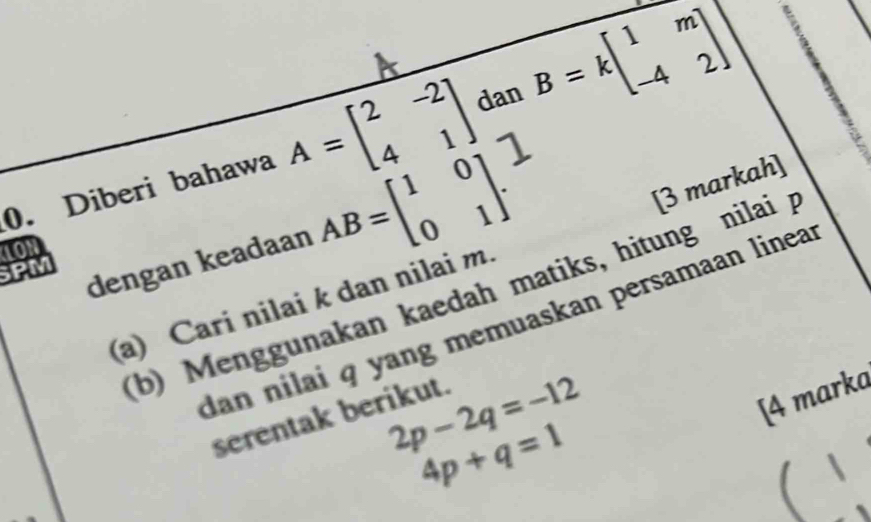 Diberi bahawa A=beginbmatrix 2&-2 4&1endbmatrix dan B=kbeginbmatrix 1&m -4&2end(bmatrix)° 
1ON AB=beginbmatrix 1&0 0&1endbmatrix. 
[3 markah] 
SPM 
dengan keadaan 
(b) Menggunakan kaedah matiks, hitung nilai p
(a) Cari nilai k dan nilai m. 
dan nilai q yang memuaskan persamaan linea
2p-2q=-12
[4 marka 
serentak berikut.
4p+q=1