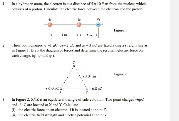 In a hydrogen atom, the electron is at a distance of 5* 10^(-11)m from the nucleus which
consists of a proton. Calculate the electric force between the electron and the proton.
Figure l
2. Three point charges, q_1=1mu C,q_2=2mu C and q_3=3mu C are fixed along a straight line as
in Figure 1. Draw the diagram of forces and determine the resultant electric force on
each charge. (q_1,q_2 and q_3).
Figure 2
3. In Figure 2, XYZ is an equilateral triangle of side 20.0 mm. Two point charges +6µC
and -6µC are located at X and Y. Calculate
(i) the electric force on an electron if it is located at point Z.
(ii) the electric field strength and electric potential at point Z.