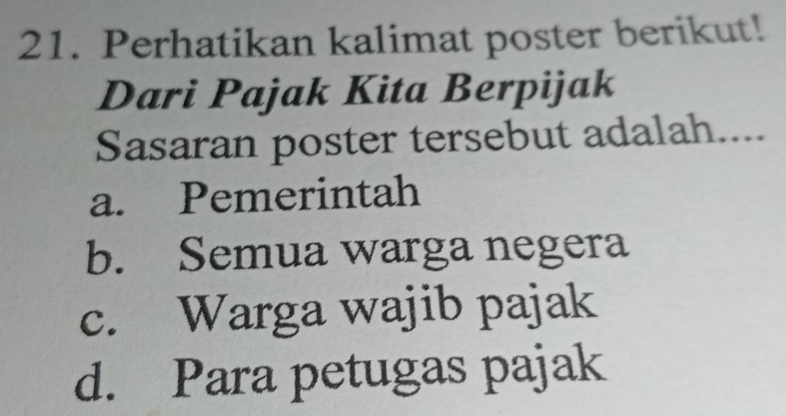 Perhatikan kalimat poster berikut!
Dari Pajak Kita Berpijak
Sasaran poster tersebut adalah....
a. Pemerintah
b. Semua warga negera
c. Warga wajib pajak
d. Para petugas pajak