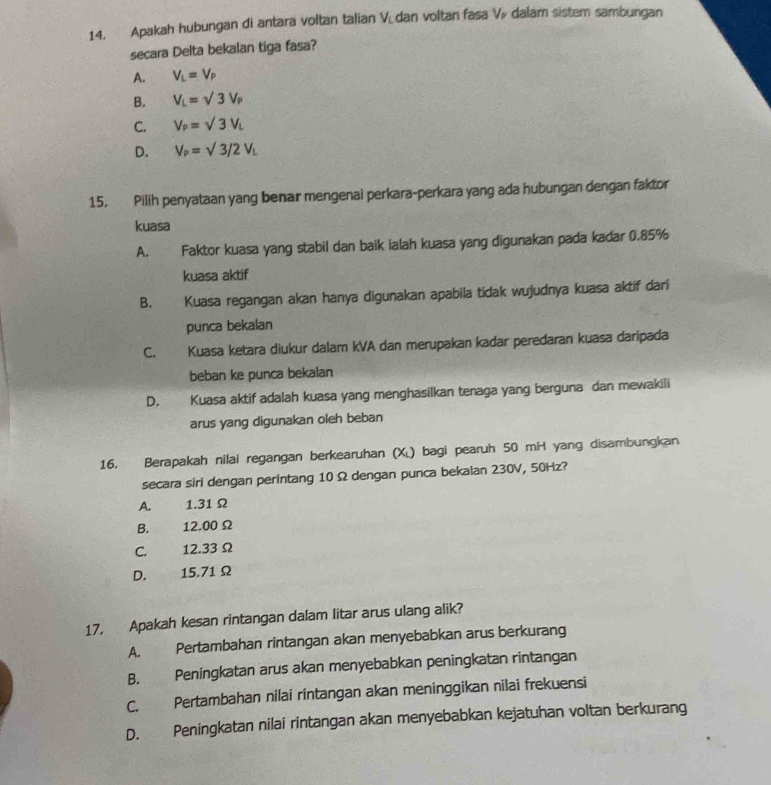 Apakah hubungan di antara voltan talian V. dan voltan fasa V dalam sistem sambungan
secara Delta bekalan tiga fasa?
A. V_L=V_P
B. V_L=sqrt(3)V_P
C. V_P=sqrt(3)V_L
D. V_P=sqrt(3)/2V_L
15. Pilih penyataan yang benar mengenai perkara-perkara yang ada hubungan dengan faktor
kuasa
A. Faktor kuasa yang stabil dan baik ialah kuasa yang digunakan pada kadar 0.85%
kuasa aktif
B. Kuasa regangan akan hanya digunakan apabila tidak wujudnya kuasa aktif dari
punca bekalan
C. Kuasa ketara diukur dalam kVA dan merupakan kadar peredaran kuasa daripada
beban ke punca bekalan
D. Kuasa aktif adalah kuasa yang menghasilkan tenaga yang berguna dan mewakili
arus yang digunakan oleh beban
16. Berapakah nilai regangan berkearuhan (X) bagi pearuh 50 mH yang disambungkan
secara siri dengan perintang 10Ω dengan punca bekalan 230V, 50Hz?
A. 1.31 Ω
B. 12.00Ω
C. 12.33 Ω
D. 15.71 Ω
17. Apakah kesan rintangan dalam litar arus ulang alik?
A. Pertambahan rintangan akan menyebabkan arus berkurang
B. Peningkatan arus akan menyebabkan peningkatan rintangan
C. Pertambahan nilai rintangan akan meninggikan nilai frekuensi
D. Peningkatan nilai rintangan akan menyebabkan kejatuhan voltan berkurang