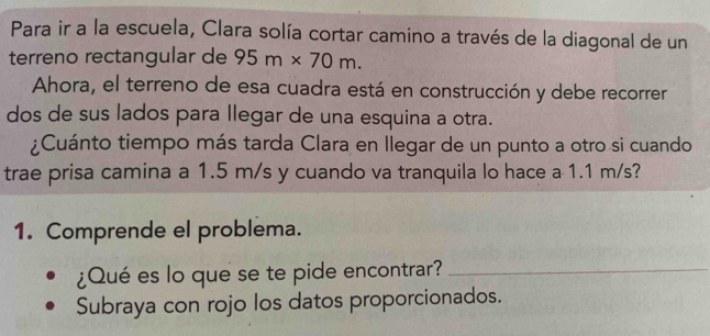 Para ir a la escuela, Clara solía cortar camino a través de la diagonal de un 
terreno rectangular de 95m* 70m. 
Ahora, el terreno de esa cuadra está en construcción y debe recorrer 
dos de sus lados para llegar de una esquina a otra. 
¿Cuánto tiempo más tarda Clara en Ilegar de un punto a otro si cuando 
trae prisa camina a 1.5 m/s y cuando va tranquila lo hace a 1.1 m/s? 
1. Comprende el problema. 
¿Qué es lo que se te pide encontrar?_ 
Subraya con rojo los datos proporcionados.