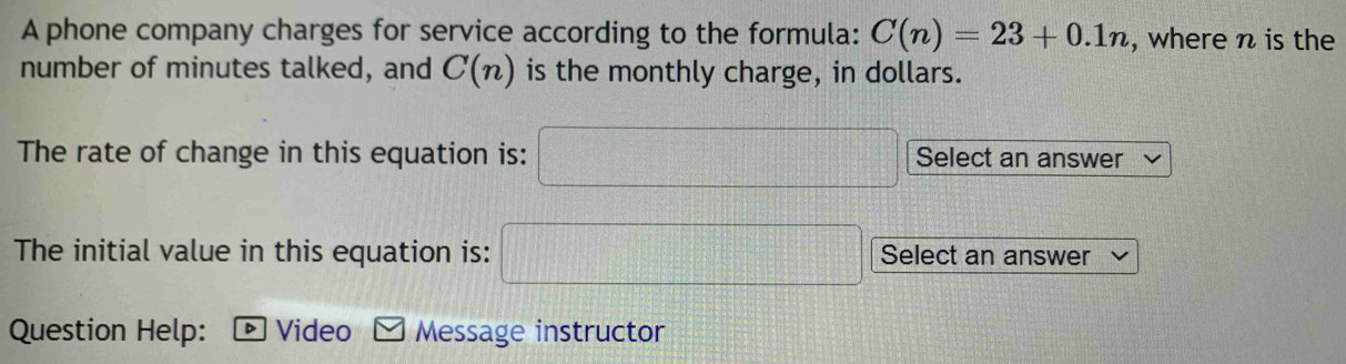 A phone company charges for service according to the formula: C(n)=23+0.1n , where n is the 
number of minutes talked, and C(n) is the monthly charge, in dollars. 
The rate of change in this equation is: □ Select an answer 
The initial value in this equation is: □ Select an answer 
Question Help: * Video Message instructor