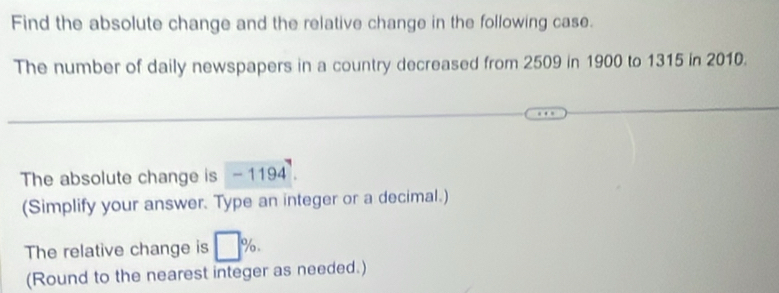 Find the absolute change and the relative change in the following case. 
The number of daily newspapers in a country decreased from 2509 in 1900 to 1315 in 2010. 
The absolute change is - 1194. 
(Simplify your answer. Type an integer or a decimal.) 
The relative change is □ %. 
(Round to the nearest integer as needed.)