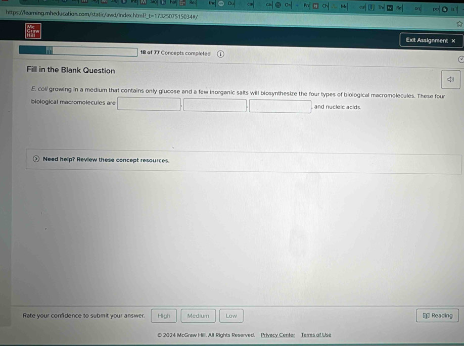 Exit Assignment ×
18 of 77 Concepts completed
Fill in the Blank Question
E. co// growing in a medium that contains only glucose and a few inorganic salts will biosynthesize the four types of biological macromolecules. These four
biological macromolecules are , and nucleic acids
Need help? Review these concept resources.
Rate your confidence to submit your answer. High Medium Low Reading
2024 McGraw Hill. All Rights Reserved. Privacy Center Terms of Use