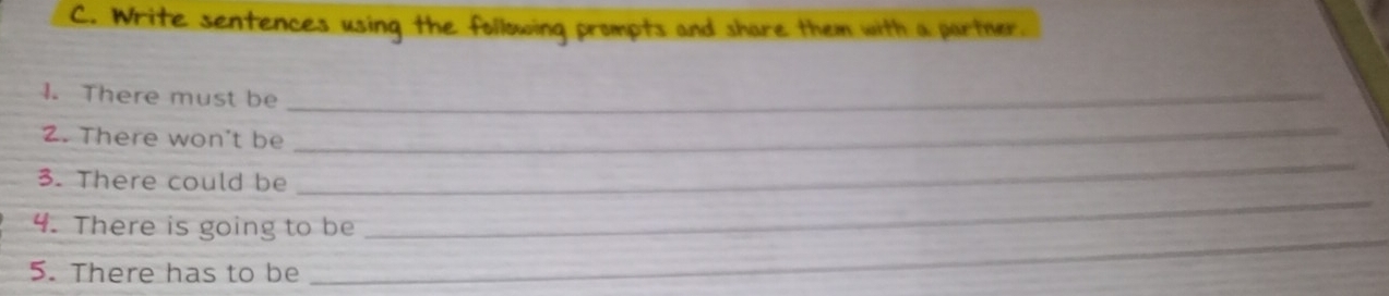 Write sentences using the following prompts and share them with a partner. 
1. There must be_ 
2. There won't be 
_ 
_ 
3. There could be 
_ 
4. There is going to be 
5. There has to be 
_