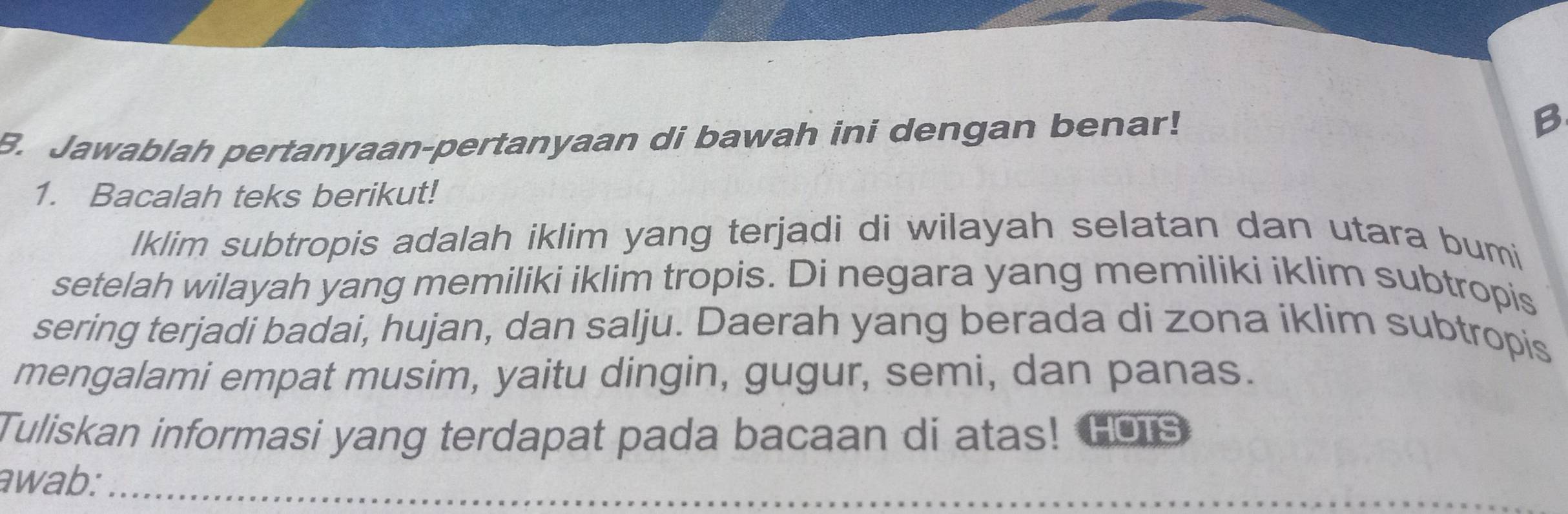 Jawablah pertanyaan-pertanyaan di bawah ini dengan benar! B 
1. Bacalah teks berikut! 
lklim subtropis adalah iklim yang terjadi di wilayah selatan dan utara bumi 
setelah wilayah yang memiliki iklim tropis. Di negara yang memiliki iklim subtropis 
sering terjadi badai, hujan, dan salju. Daerah yang berada di zona iklim subtropis 
mengalami empat musim, yaitu dingin, gugur, semi, dan panas. 
Tuliskan informasi yang terdapat pada bacaan di atas! Hors 
awab:_