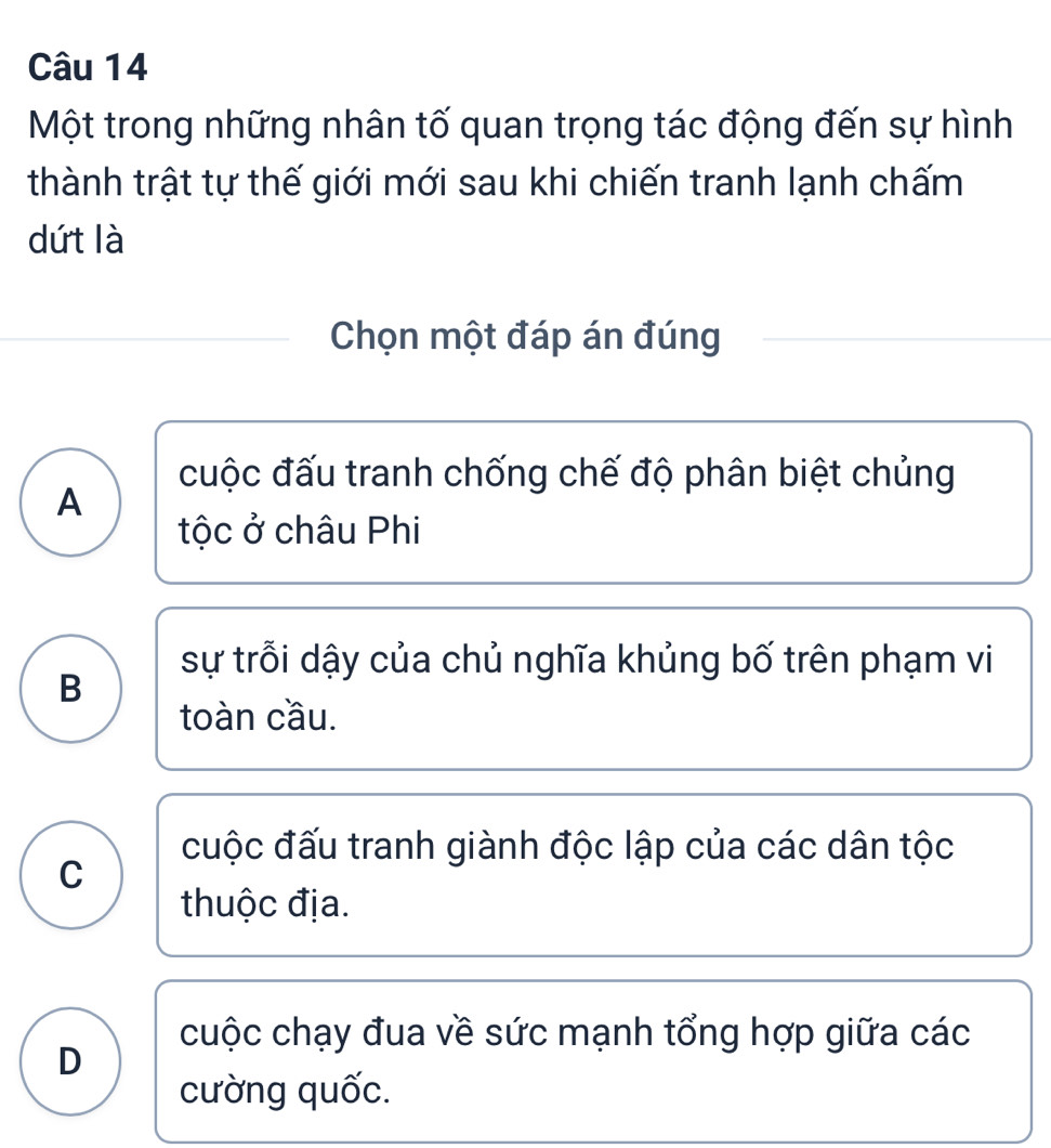 Một trong những nhân tố quan trọng tác động đến sự hình
thành trật tự thế giới mới sau khi chiến tranh lạnh chấm
dứt là
Chọn một đáp án đúng
cuộc đấu tranh chống chế độ phân biệt chủng
A
tộc ở châu Phi
sự trỗi dậy của chủ nghĩa khủng bố trên phạm vi
B
toàn cầu.
cuộc đấu tranh giành độc lập của các dân tộc
C
thuộc địa.
cuộc chạy đua về sức mạnh tổng hợp giữa các
D
cường quốc.