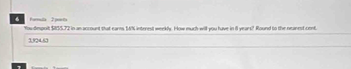 Formula 2 ponts
You despoit $855.72 in an account that earns 16% interest weekly. How much will you have in 8 years? Round to the nearest cent.
3,924.63