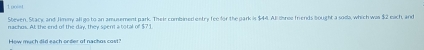 uo=t 
Steven, Stack, and Jimny all go to an amusement park. Thei combined entry fee for the park is $44. All tree friends bought a soda, which was $2 each, and 
nachus. At the end of the day, they spent a total of $7 I 
How much did each order of nachos cast