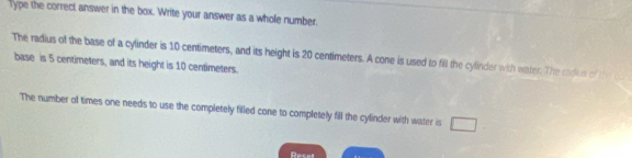 Type the correct answer in the box. Write your answer as a whole number. 
The radius of the base of a cylinder is 10 centimeters, and its height is 20 centimeters. A cone is used to fill the cylinder with water. The cadus of the 
base is 5 centimeters, and its height is 10 centimeters. 
The number of times one needs to use the completely filled cone to completely fill the cylinder with water is 
Dacal