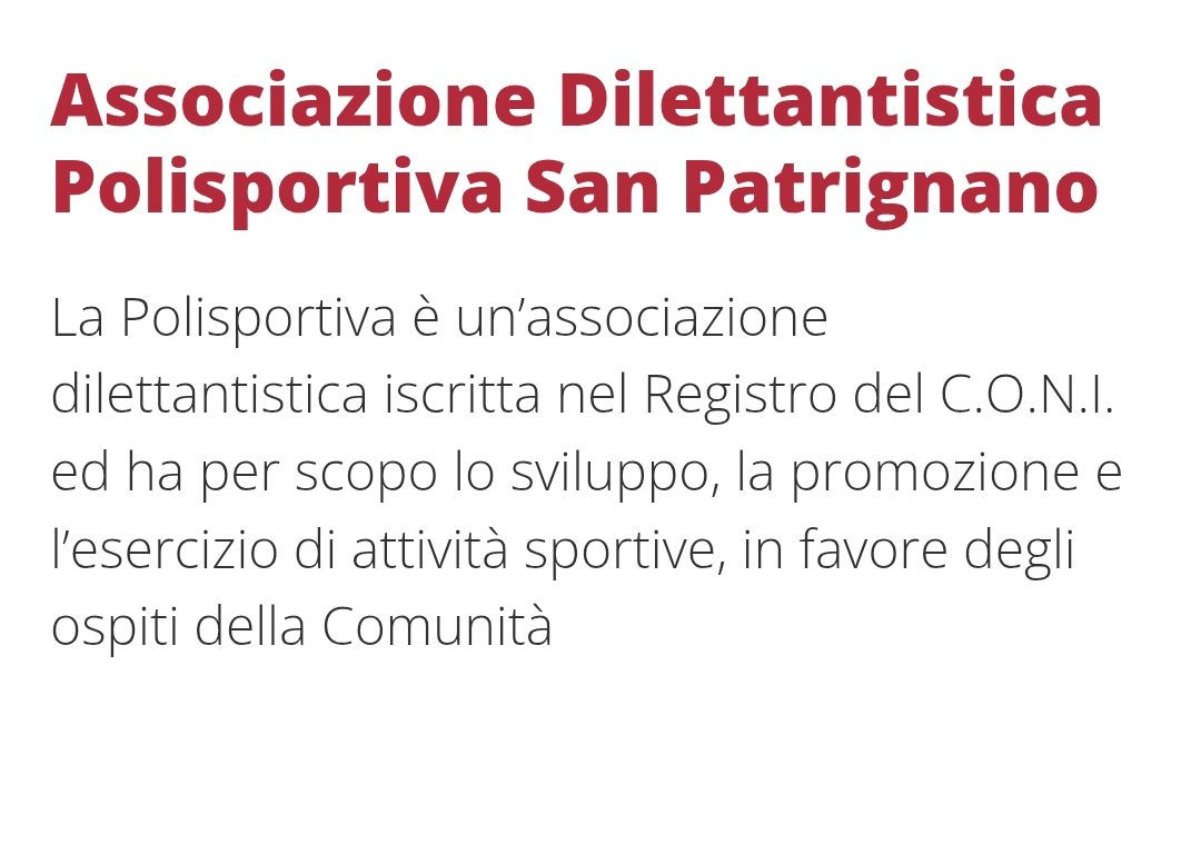 Associazione Dilettantistica 
Polisportiva San Patrignano 
La Polisportiva è un'associazione 
dilettantistica iscritta nel Registro del C.O.N.I. 
ed ha per scopo lo sviluppo, la promozione e 
l'esercizio di attività sportive, in favore degli 
ospiti della Comunità