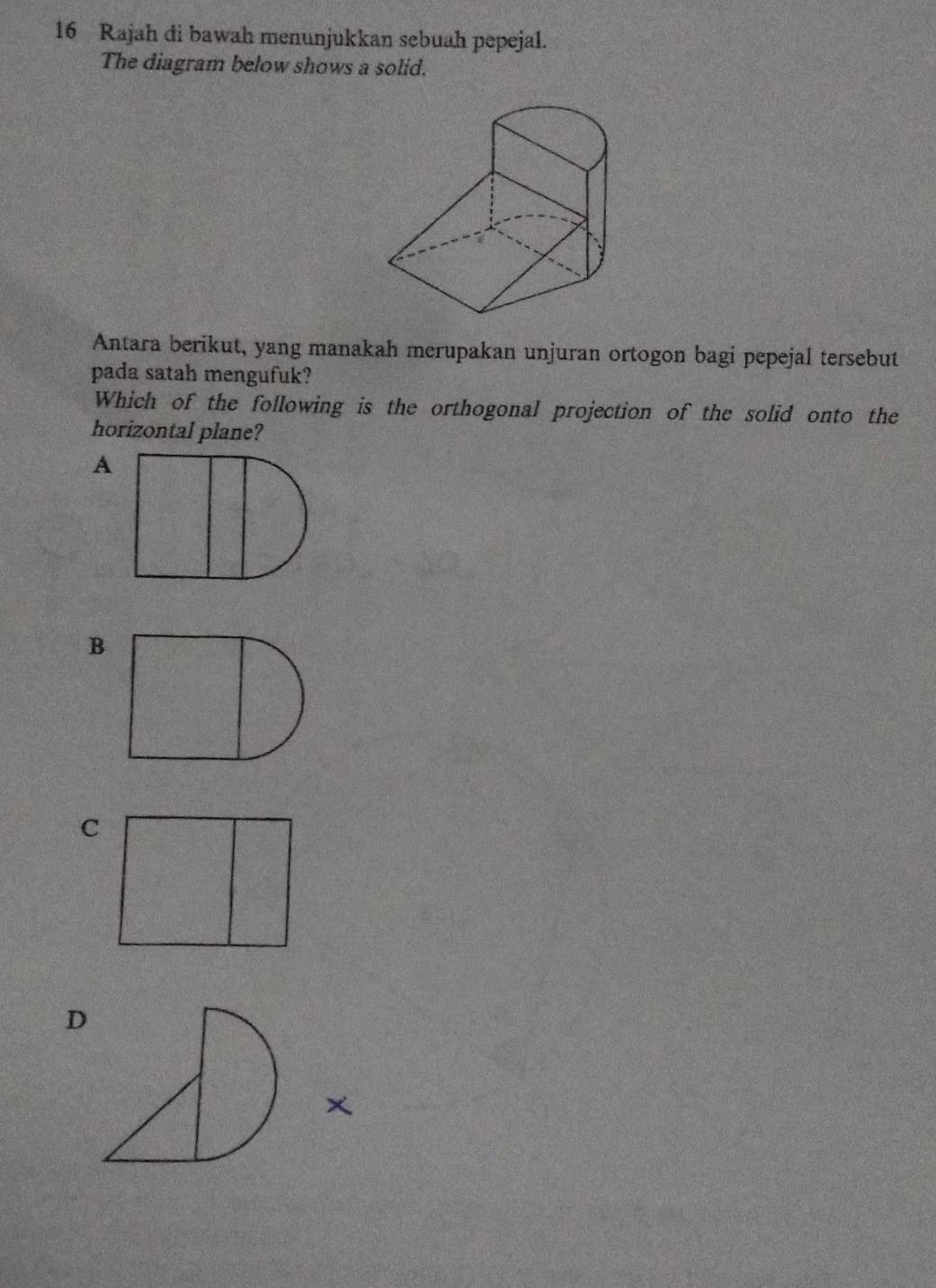 Rajah di bawah menunjukkan sebuah pepejal.
The diagram below shows a solid.
Antara berikut, yang manakah merupakan unjuran ortogon bagi pepejal tersebut
pada satah mengufuk?
Which of the following is the orthogonal projection of the solid onto the
horizontal plane?
A
B
D
x