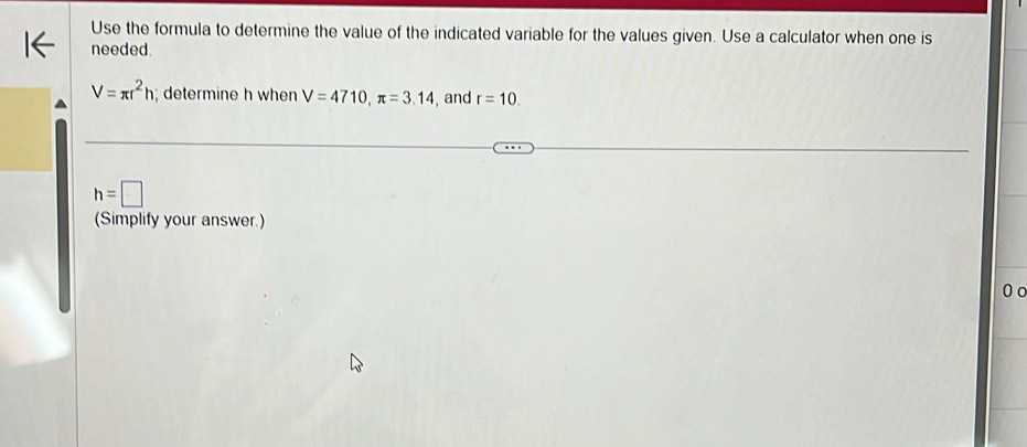 Use the formula to determine the value of the indicated variable for the values given. Use a calculator when one is 
needed.
V=π r^2h; determine h when V=4710, π =3.14 , and r=10.
h=□
(Simplify your answer.) 
0 o