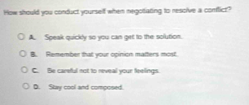 How should you conduct yourself when regotiating to resolve a confict?
A. Speak quickly so you can get to the solution.
B. Remember that your opinion matters most.
C. Be careful not to reveal your feelings.
D. Stay cool and composed.